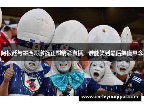 阿根廷与墨西哥激战正酣精彩直播，谁能笑到最后揭晓悬念